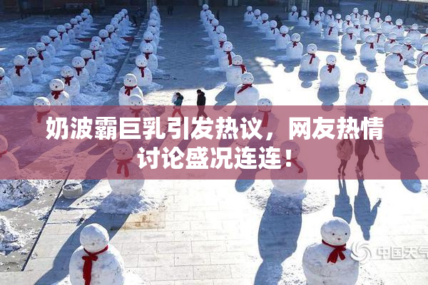 奶波霸巨乳引发热议，网友热情讨论盛况连连！