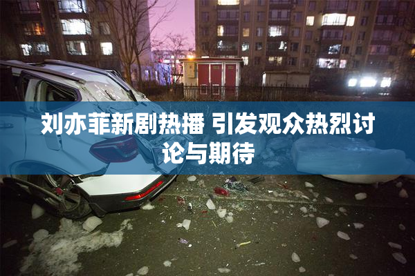 刘亦菲新剧热播 引发观众热烈讨论与期待