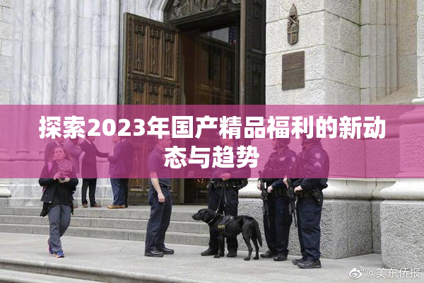 探索2023年国产精品福利的新动态与趋势