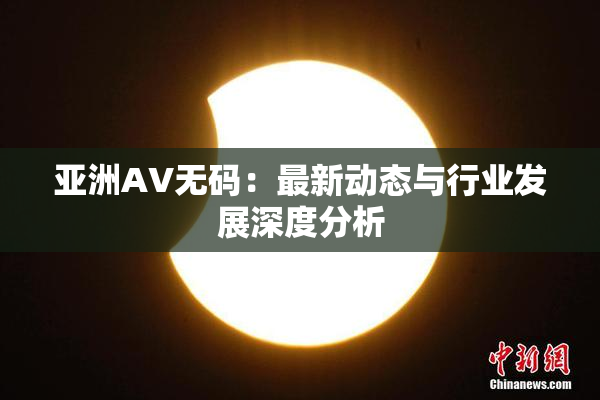 亚洲AV无码：最新动态与行业发展深度分析