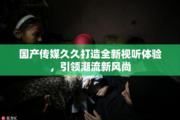 国产传媒久久打造全新视听体验，引领潮流新风尚