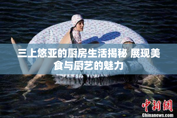 三上悠亚的厨房生活揭秘 展现美食与厨艺的魅力