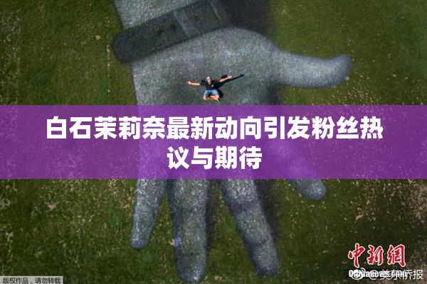 白石茉莉奈最新动向引发粉丝热议与期待