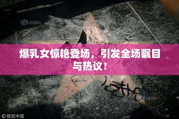 爆乳女惊艳登场，引发全场瞩目与热议！