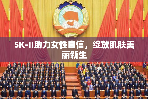 SK-II助力女性自信，绽放肌肤美丽新生