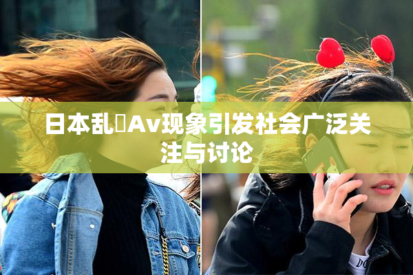 日本乱婬Av现象引发社会广泛关注与讨论
