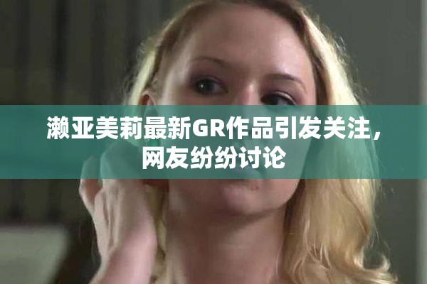 濑亚美莉最新GR作品引发关注，网友纷纷讨论