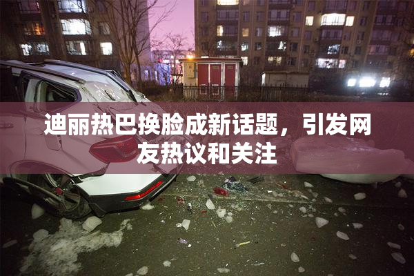 迪丽热巴换脸成新话题，引发网友热议和关注