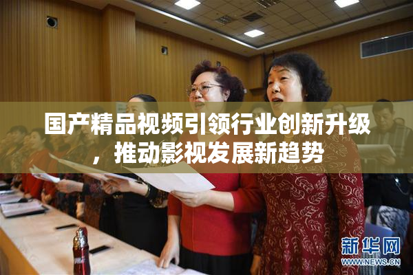 国产精品视频引领行业创新升级，推动影视发展新趋势