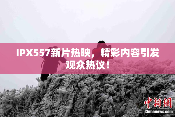 IPX557新片热映，精彩内容引发观众热议！