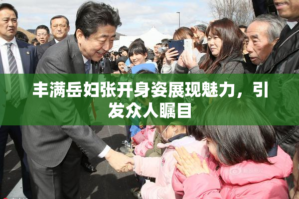 丰满岳妇张开身姿展现魅力，引发众人瞩目