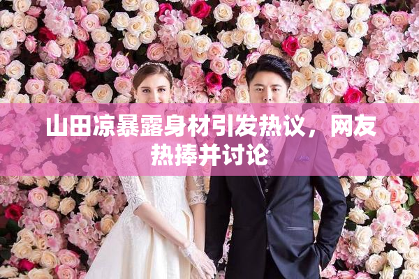 山田凉暴露身材引发热议，网友热捧并讨论