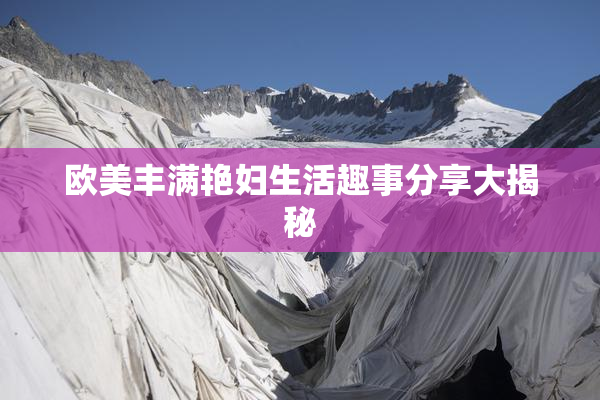 欧美丰满艳妇生活趣事分享大揭秘