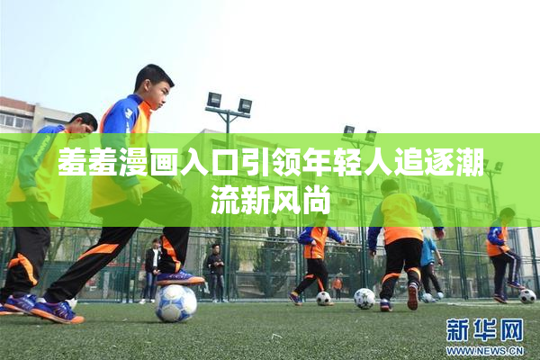 羞羞漫画入口引领年轻人追逐潮流新风尚