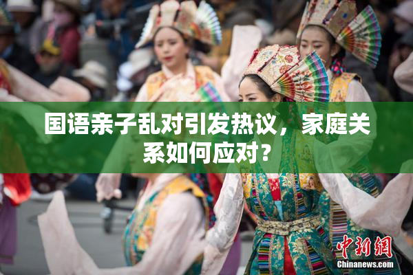 国语亲子乱对引发热议，家庭关系如何应对？