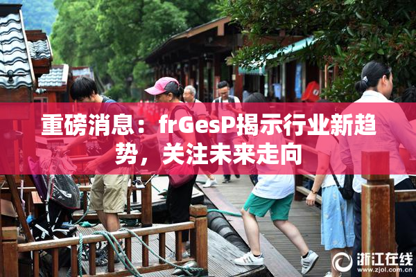重磅消息：frGesP揭示行业新趋势，关注未来走向
