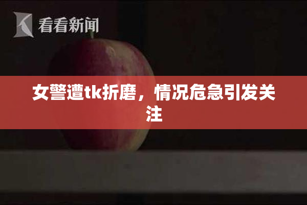 女警遭tk折磨，情况危急引发关注