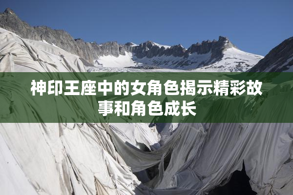 神印王座中的女角色揭示精彩故事和角色成长