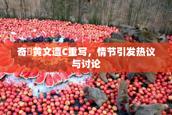 奇犽黄文遭C重写，情节引发热议与讨论
