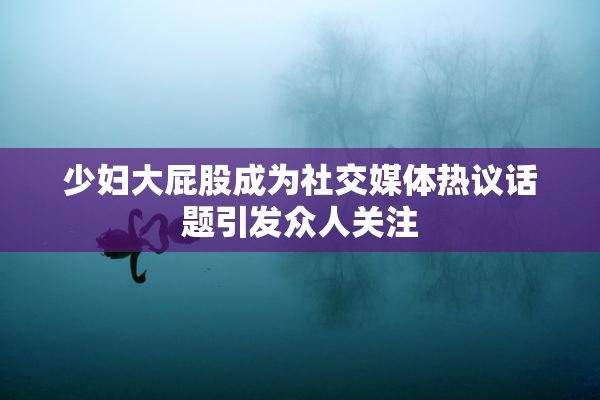 少妇大屁股成为社交媒体热议话题引发众人关注