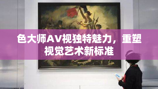 色大师AV视独特魅力，重塑视觉艺术新标准