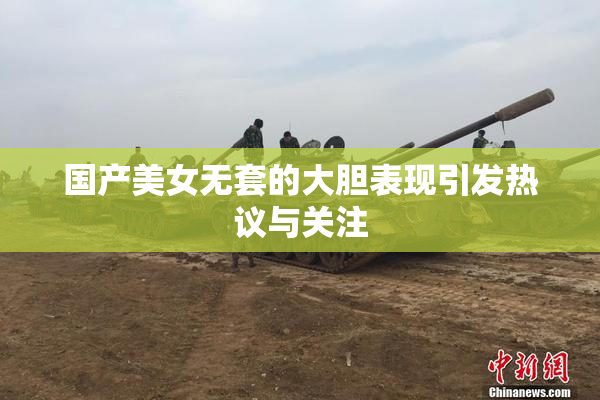 国产美女无套的大胆表现引发热议与关注