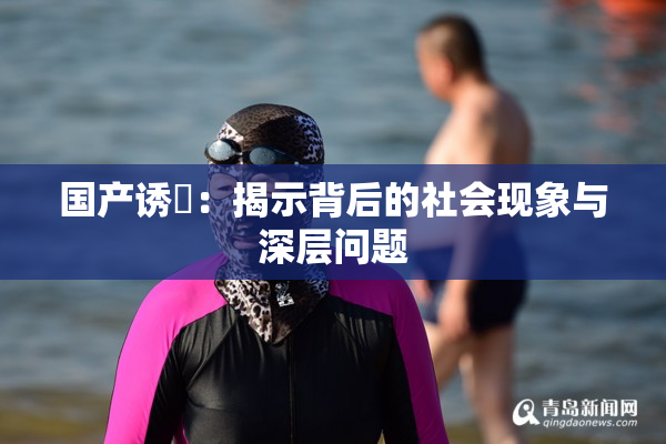 国产诱奷：揭示背后的社会现象与深层问题