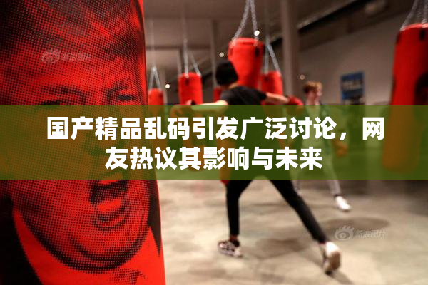 国产精品乱码引发广泛讨论，网友热议其影响与未来