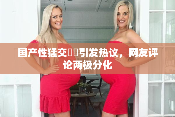 国产性猛交❌‌引发热议，网友评论两极分化