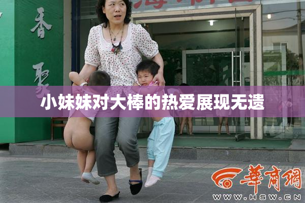 小妹妹对大棒的热爱展现无遗