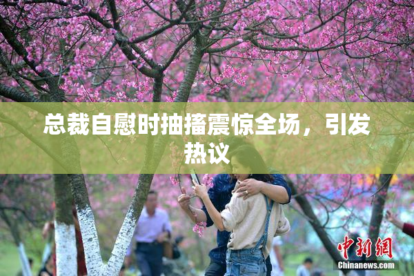 总裁自慰时抽搐震惊全场，引发热议
