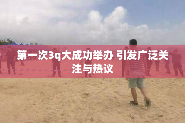 第一次3q大成功举办 引发广泛关注与热议