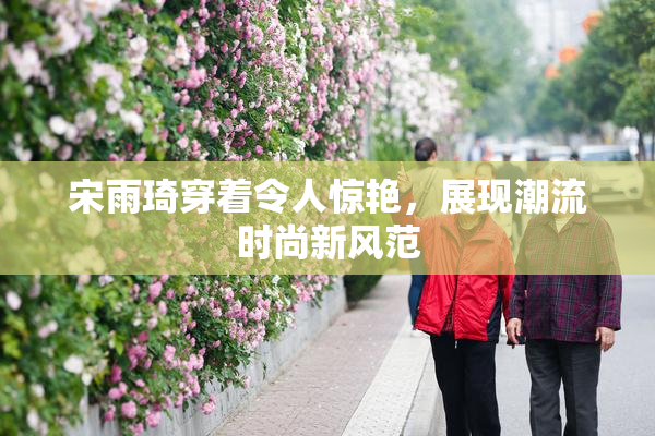 宋雨琦穿着令人惊艳，展现潮流时尚新风范