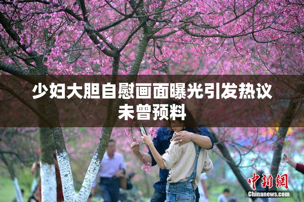 少妇大胆自慰画面曝光引发热议未曾预料