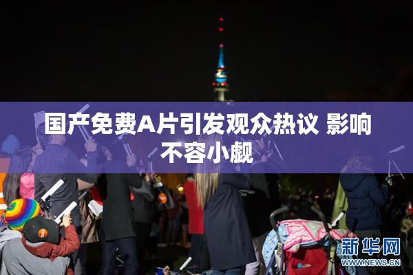 国产免费A片引发观众热议 影响不容小觑
