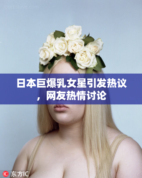 日本巨爆乳女星引发热议，网友热情讨论