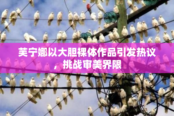 芙宁娜以大胆裸体作品引发热议，挑战审美界限