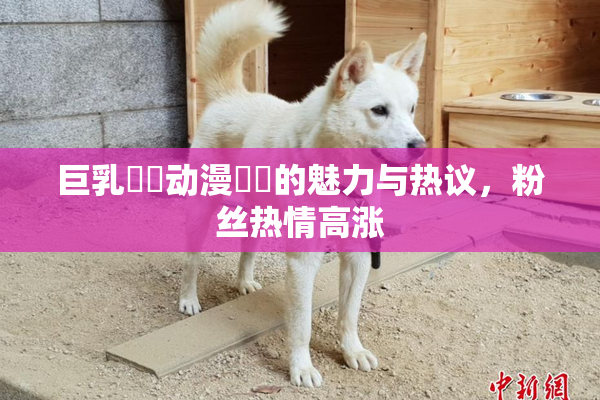 巨乳❌‌动漫❌‌的魅力与热议，粉丝热情高涨