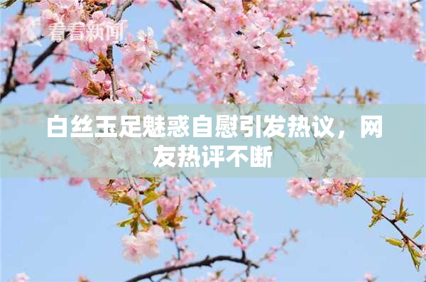 白丝玉足魅惑自慰引发热议，网友热评不断