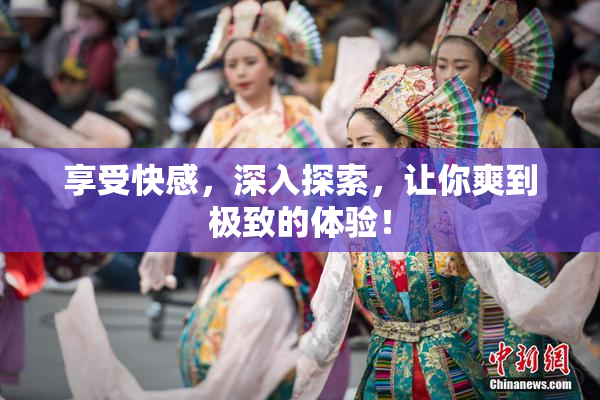 享受快感，深入探索，让你爽到极致的体验！