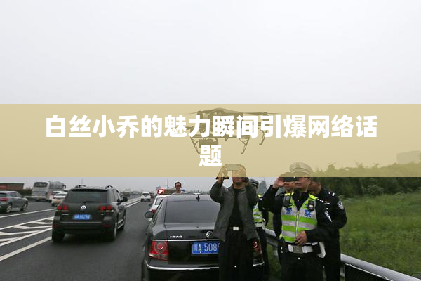 白丝小乔的魅力瞬间引爆网络话题