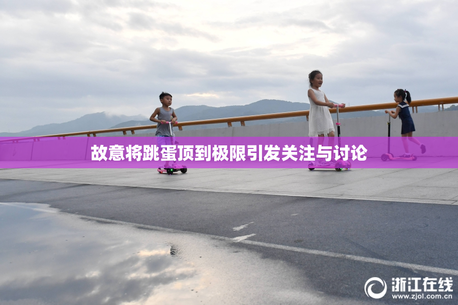 故意将跳蛋顶到极限引发关注与讨论