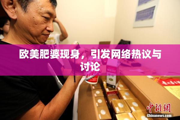 欧美肥婆现身，引发网络热议与讨论
