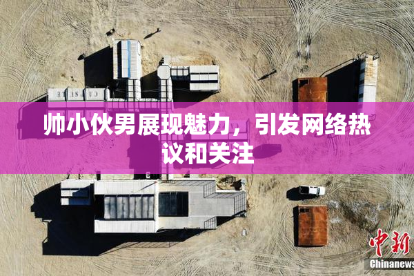 帅小伙男展现魅力，引发网络热议和关注