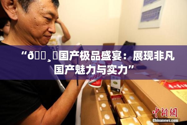 “🌸‌国产极品盛宴：展现非凡国产魅力与实力”