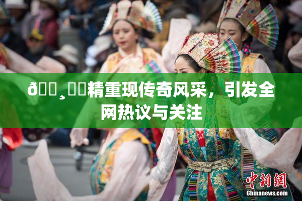 🌸‌✿精重现传奇风采，引发全网热议与关注