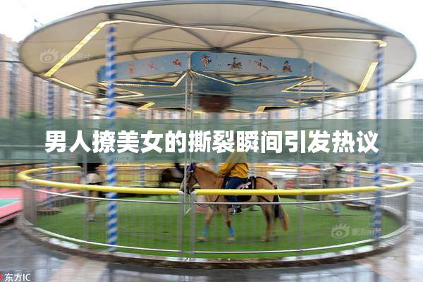 男人撩美女的撕裂瞬间引发热议