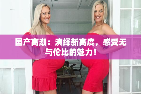 国产高潮：演绎新高度，感受无与伦比的魅力！