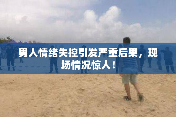 男人情绪失控引发严重后果，现场情况惊人！