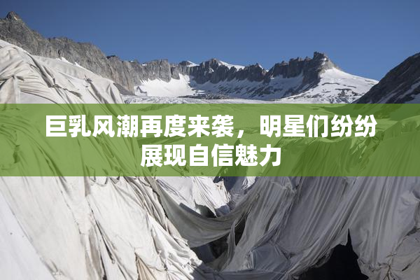 巨乳风潮再度来袭，明星们纷纷展现自信魅力